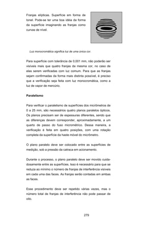 279
Franjas elípticas. Superfície em forma de
tonel. Pode-se ter uma boa idéia da forma
da superfície imaginando as franjas como
curvas de nível.
Luz monocromática significa luz de uma única cor.
Para superfície com tolerância de 0,001 mm, não poderão ser
visíveis mais que quatro franjas da mesma cor, no caso de
elas serem verificadas com luz comum. Para que as franjas
sejam confirmadas da forma mais distinta possível, é preciso
que a verificação seja feita com luz monocromática, como a
luz de vapor de mercúrio.
Paralelismo
Para verificar o paralelismo de superfícies dos micrômetros de
0 a 25 mm, são necessários quatro planos paralelos ópticos.
Os planos precisam ser de espessuras diferentes, sendo que
as diferenças devem corresponder, aproximadamente, a um
quarto de passo do fuso micrométrico. Dessa maneira, a
verificação é feita em quatro posições, com uma rotação
completa da superfície da haste móvel do micrômetro.
O plano paralelo deve ser colocado entre as superfícies de
medição, sob a pressão da catraca em acionamento.
Durante o processo, o plano paralelo deve ser movido cuida-
dosamente entre as superfícies. Isso é necessário para que se
reduza ao mínimo o número de franjas de interferência visíveis
em cada uma das faces. As franjas serão contadas em ambas
as faces.
Esse procedimento deve ser repetido várias vezes, mas o
número total de franjas de interferência não pode passar de
oito.
 
