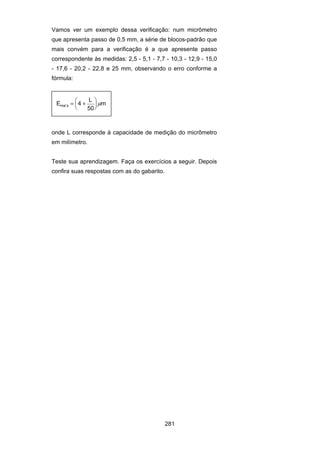 281
Vamos ver um exemplo dessa verificação: num micrômetro
que apresenta passo de 0,5 mm, a série de blocos-padrão que
mais convém para a verificação é a que apresente passo
correspondente às medidas: 2,5 - 5,1 - 7,7 - 10,3 - 12,9 - 15,0
- 17,6 - 20,2 - 22,8 e 25 mm, observando o erro conforme a
fórmula:
E 4
L
50
mma x′ = +
⎛
⎝
⎜
⎞
⎠
⎟μ
onde L corresponde à capacidade de medição do micrômetro
em milímetro.
Teste sua aprendizagem. Faça os exercícios a seguir. Depois
confira suas respostas com as do gabarito.
 