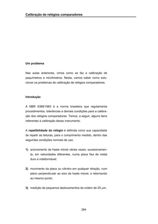 284
Calibração de relógios comparadores
Um problema
Nas aulas anteriores, vimos como se faz a calibração de
paquímetros e micrômetros. Nesta, vamos saber como solu-
cionar os problemas de calibração de relógios comparadores.
Introdução
A NBR 6388/1983 é a norma brasileira que regulamenta
procedimentos, tolerâncias e demais condições para a calibra-
ção dos relógios comparadores. Temos, a seguir, alguns itens
referentes à calibração desse instrumento.
A repetibilidade do relógio é definida como sua capacidade
de repetir as leituras, para o comprimento medido, dentro das
seguintes condições normais de uso:
1) acionamento da haste móvel várias vezes, sucessivamen-
te, em velocidades diferentes, numa placa fixa de metal
duro e indeformável;
2) movimento da placa ou cilindro em qualquer direção, num
plano perpendicular ao eixo da haste móvel, e retornando
ao mesmo ponto;
3) medição de pequenos deslocamentos da ordem de 25 μm;
 