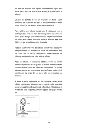 286
dor deve ser montado num suporte suficientemente rígido, para
evitar que a falta de estabilidade do relógio possa afetar as
leituras.
Deve-se ter certeza de que os requisitos de teste sejam
atendidos em qualquer que seja o posicionamento da haste
móvel do relógio em relação à direção da gravidade.
Para calibrar um relógio comparador é necessário que a
calibração seja feita por meio de um dispositivo específico, de
modo que o relógio possa ser montado perpendicularmente,
em oposição à cabeça de um micrômetro. A leitura pode ir de
0,001 mm até à medida superior desejada.
Pode-se fazer uma série de leituras a intervalos espaçados
adequadamente. As leituras são feitas no comprimento total
do curso útil do relógio comparador, observando-se, no
princípio, cada décimo de volta feita no relógio.
Após as leituras, os resultados obtidos podem ser melhor
analisados por meio de um gráfico, que deve apresentar todos
os desvios observados nos relógios comparadores. Os desvios
são assinalados nas ordenadas e as posições da haste móvel,
identificadas ao longo de seu curso útil, são marcadas nas
abcissas.
A figura a seguir representa um dispositivo de calibração do
relógio comparador. Observe que o relógio está assentado
sobre um suporte rígido que lhe dá estabilidade. O cabeçote do
micrômetro está perpendicularmente oposto ao relógio monta-
do.
 