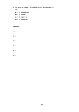 290
6. Os erros do relógio comparador podem ser identificados
em:
a) ( ) fluxogramas;
b) ( ) tabelas;
c) ( ) registros;
d) ( ) diagramas.
Gabarito
1. c
2. d
3. b
4. c
5. b
6. d
 