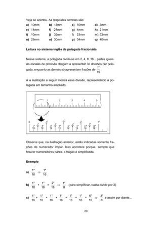 29
Veja se acertou. As respostas corretas são:
a) 10mm b) 15mm c) 10mm d) 3mm
e) 14mm f) 27mm g) 4mm h) 21mm
i) 10mm j) 35mm l) 33mm m) 53mm
n) 29mm o) 30mm p) 34mm q) 40mm
Leitura no sistema inglês de polegada fracionária
Nesse sistema, a polegada divide-se em 2, 4, 8, 16... partes iguais.
As escalas de precisão chegam a apresentar 32 divisões por pole-
gada, enquanto as demais só apresentam frações de
′′1
16
.
A a ilustração a seguir mostra essa divisão, representando a po-
legada em tamanho ampliado.
Observe que, na ilustração anterior, estão indicadas somente fra-
ções de numerador ímpar. Isso acontece porque, sempre que
houver numeradores pares, a fração é simplificada.
Exemplo
a)
1"
16
⇒
1"
16
b)
1"
16
+
1"
16
=
2"
16
⇒
1"
8
(para simplificar, basta dividir por 2)
c)
1"
16
+
1"
16
+
1"
16
+
1"
16
+
1"
16
+
1"
16
=
6"
16
⇒
3"
8
e assim por diante...
 