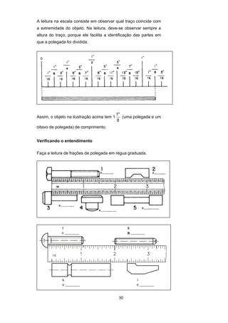 30
A leitura na escala consiste em observar qual traço coincide com
a extremidade do objeto. Na leitura, deve-se observar sempre a
altura do traço, porque ele facilita a identificação das partes em
que a polegada foi dividida.
Assim, o objeto na ilustração acima tem 1
1"
8
(uma polegada e um
oitavo de polegada) de comprimento.
Verificando o entendimento
Faça a leitura de frações de polegada em régua graduada.
 