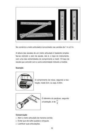 32
No comércio o metro articulado é encontrado nas versões de 1 m e 2 m.
A leitura das escalas de um metro articulado é bastante simples:
faz-se coincidir o zero da escala, isto é, o topo do instrumento,
com uma das extremidades do comprimento a medir. O traço da
escala que coincidir com a outra extremidade indicará a medida.
Exemplo
O comprimento da rosca, segundo a ilus-
tração, mede 2cm, ou seja, 0,02m.
O diâmetro do parafuso, segundo
a ilustração, é de
1"
2
Conservação
• Abrir o metro articulado de maneira correta.
• Evitar que ele sofra quedas e choques.
• Lubrificar suas articulações.
 