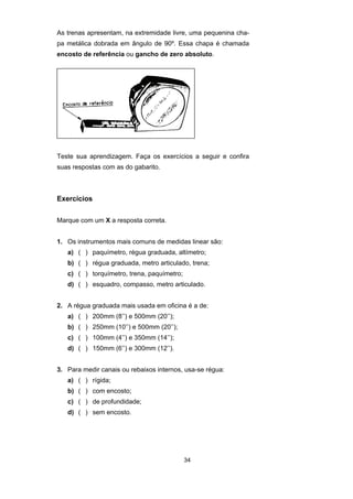 34
As trenas apresentam, na extremidade livre, uma pequenina cha-
pa metálica dobrada em ângulo de 90º. Essa chapa é chamada
encosto de referência ou gancho de zero absoluto.
Teste sua aprendizagem. Faça os exercícios a seguir e confira
suas respostas com as do gabarito.
Exercícios
Marque com um X a resposta correta.
1. Os instrumentos mais comuns de medidas linear são:
a) ( ) paquímetro, régua graduada, altímetro;
b) ( ) régua graduada, metro articulado, trena;
c) ( ) torquímetro, trena, paquímetro;
d) ( ) esquadro, compasso, metro articulado.
2. A régua graduada mais usada em oficina é a de:
a) ( ) 200mm (8’’) e 500mm (20’’);
b) ( ) 250mm (10’’) e 500mm (20’’);
c) ( ) 100mm (4’’) e 350mm (14’’);
d) ( ) 150mm (6’’) e 300mm (12’’).
3. Para medir canais ou rebaixos internos, usa-se régua:
a) ( ) rígida;
b) ( ) com encosto;
c) ( ) de profundidade;
d) ( ) sem encosto.
 