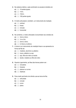 35
4. No sistema métrico, cada centímetro na escala é dividido em:
a) ( ) 10 partes iguais;
b) ( ) 1mm;
c) ( ) 10mm;
d) ( ) 100 partes iguais.
5. O metro articulado é, também, um instrumento de medição:
a) ( ) vertical;
b) ( ) linear;
c) ( ) circular;
d) ( ) horizontal.
6. No comércio, o metro articulado é encontrado nas versões de:
a) ( ) 3mm e 5mm;
b) ( ) 1m e 2m;
c) ( ) 2mm e 3mm;
d) ( ) 0,10mm e 0,20mm.
7. A trena é um instrumento de medição linear e se apresenta na
forma de fita de:
a) ( ) madeira, alumínio ou plástico
b) ( ) couro, plástico ou aço
c) ( ) aço, fibra de vidro ou tecido
d) ( ) tecido, madeira ou fibra de vidro
8. Quanto à geometria, as fitas das trenas podem ser :
a) ( ) circulares
b) ( ) lineares
c) ( ) planas ou curvas
d) ( ) elípticas
9. Para medir perímetro de cilindro usa-se trena de fita:
a) ( ) articulada
b) ( ) circular
c) ( ) curva
d) ( ) plana
 