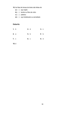 36
10. As fitas de trenas de bolso são feitas de:
a) ( ) aço rígido
b) ( ) tecido ou fibra de vidro
c) ( ) plástico
d) ( ) aço fosfatizado ou esmaltado
Gabarito
1. b 2. d 3. c
4. a 5. b 6 b
7. c 8. c 9. d
10. d
 