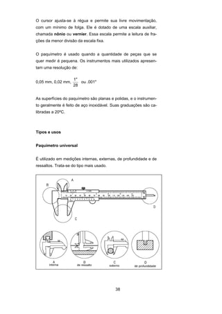 38
O cursor ajusta-se à régua e permite sua livre movimentação,
com um mínimo de folga. Ele é dotado de uma escala auxiliar,
chamada nônio ou vernier. Essa escala permite a leitura de fra-
ções da menor divisão da escala fixa.
O paquímetro é usado quando a quantidade de peças que se
quer medir é pequena. Os instrumentos mais utilizados apresen-
tam uma resolução de:
0,05 mm, 0,02 mm,
1"
28
ou .001"
As superfícies do paquímetro são planas e polidas, e o instrumen-
to geralmente é feito de aço inoxidável. Suas graduações são ca-
libradas a 20ºC.
Tipos e usos
Paquímetro universal
É utilizado em medições internas, externas, de profundidade e de
ressaltos. Trata-se do tipo mais usado.
 