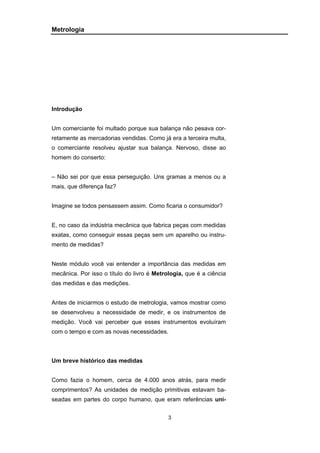 3
Metrologia
Introdução
Um comerciante foi multado porque sua balança não pesava cor-
retamente as mercadorias vendidas. Como já era a terceira multa,
o comerciante resolveu ajustar sua balança. Nervoso, disse ao
homem do conserto:
– Não sei por que essa perseguição. Uns gramas a menos ou a
mais, que diferença faz?
Imagine se todos pensassem assim. Como ficaria o consumidor?
E, no caso da indústria mecânica que fabrica peças com medidas
exatas, como conseguir essas peças sem um aparelho ou instru-
mento de medidas?
Neste módulo você vai entender a importância das medidas em
mecânica. Por isso o título do livro é Metrologia, que é a ciência
das medidas e das medições.
Antes de iniciarmos o estudo de metrologia, vamos mostrar como
se desenvolveu a necessidade de medir, e os instrumentos de
medição. Você vai perceber que esses instrumentos evoluíram
com o tempo e com as novas necessidades.
Um breve histórico das medidas
Como fazia o homem, cerca de 4.000 anos atrás, para medir
comprimentos? As unidades de medição primitivas estavam ba-
seadas em partes do corpo humano, que eram referências uni-
 