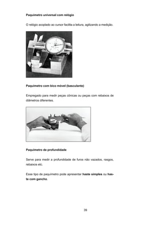 39
Paquímetro universal com relógio
O relógio acoplado ao cursor facilita a leitura, agilizando a medição.
Paquímetro com bico móvel (basculante)
Empregado para medir peças cônicas ou peças com rebaixos de
diâmetros diferentes.
Paquímetro de profundidade
Serve para medir a profundidade de furos não vazados, rasgos,
rebaixos etc.
Esse tipo de paquímetro pode apresentar haste simples ou has-
te com gancho.
 