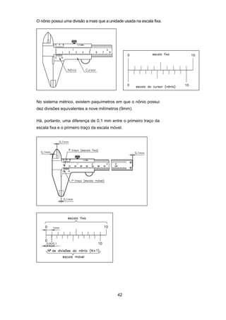 42
O nônio possui uma divisão a mais que a unidade usada na escala fixa.
No sistema métrico, existem paquímetros em que o nônio possui
dez divisões equivalentes a nove milímetros (9mm).
Há, portanto, uma diferença de 0,1 mm entre o primeiro traço da
escala fixa e o primeiro traço da escala móvel.
 