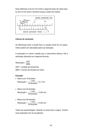43
Essa diferença é de 0,2 mm entre o segundo traço de cada esca-
la; de 0,3 mm entre o terceiros traços e assim por diante.
Cálculo de resolução
As diferenças entre a escala fixa e a escala móvel de um paquí-
metro podem ser calculadas pela sua resolução.
A resolução é a menor medida que o instrumento oferece. Ela é
calculada utilizando-se a seguinte fórmula:
Resolução =
UFF
NDN
UEF = unidade da escala fixa
NDN = número de divisões do nônio
Exemplo
• Nônio com 10 divisões
Resolução =
1 mm
10 divisoes~ = 0,1 mm
• Nônio com 20 divisões
Resolução =
1 mm
20 divisoes~ = 0,05 mm
• Nônio com 50 divisões
Resolução =
1 mm
50 divisoes~ = 0,02 mm
Teste sua aprendizagem, fazendo os exercícios a seguir. Confira
suas respostas com as do gabarito.
 