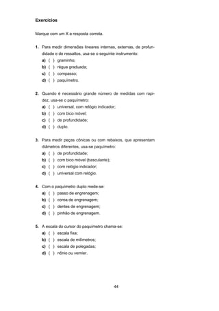 44
Exercícios
Marque com um X a resposta correta.
1. Para medir dimensões lineares internas, externas, de profun-
didade e de ressaltos, usa-se o seguinte instrumento:
a) ( ) graminho;
b) ( ) régua graduada;
c) ( ) compasso;
d) ( ) paquímetro.
2. Quando é necessário grande número de medidas com rapi-
dez, usa-se o paquímetro:
a) ( ) universal, com relógio indicador;
b) ( ) com bico móvel;
c) ( ) de profundidade;
d) ( ) duplo.
3. Para medir peças cônicas ou com rebaixos, que apresentam
diâmetros diferentes, usa-se paquímetro:
a) ( ) de profundidade;
b) ( ) com bico móvel (basculante);
c) ( ) com relógio indicador;
d) ( ) universal com relógio.
4. Com o paquímetro duplo mede-se:
a) ( ) passo de engrenagem;
b) ( ) coroa de engrenagem;
c) ( ) dentes de engrenagem;
d) ( ) pinhão de engrenagem.
5. A escala do cursor do paquímetro chama-se:
a) ( ) escala fixa;
b) ( ) escala de milímetros;
c) ( ) escala de polegadas;
d) ( ) nônio ou vernier.
 