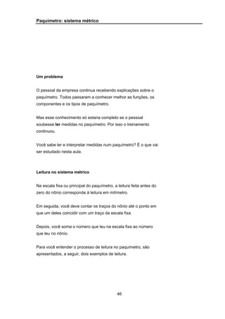46
Paquímetro: sistema métrico
Um problema
O pessoal da empresa continua recebendo explicações sobre o
paquímetro. Todos passaram a conhecer melhor as funções, os
componentes e os tipos de paquímetro.
Mas esse conhecimento só estaria completo se o pessoal
soubesse ler medidas no paquímetro. Por isso o treinamento
continuou.
Você sabe ler e interpretar medidas num paquímetro? É o que vai
ser estudado nesta aula.
Leitura no sistema métrico
Na escala fixa ou principal do paquímetro, a leitura feita antes do
zero do nônio corresponde à leitura em milímetro.
Em seguida, você deve contar os traços do nônio até o ponto em
que um deles coincidir com um traço da escala fixa.
Depois, você soma o número que leu na escala fixa ao número
que leu no nônio.
Para você entender o processo de leitura no paquímetro, são
apresentados, a seguir, dois exemplos de leitura.
 