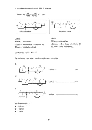 47
• Escala em milímetro e nônio com 10 divisões
Resolução:
UEF
NDN
=
1 mm
10 div.
= 0,1 mm
Leitura
1,0mm → escala fixa
0,3mm → nônio (traço coincidente: 3º)
1,3mm → total (leitura final)
Leitura
10,3mm → escala fixa
0,5mm → nônio (traço coincidente: 5º)
10,3mm → total (leitura final)
Verificando o entendimento
Faça a leitura e escreva a medida nas linhas pontilhadas.
a)
Leitura = ........................................mm
b)
Leitura = ........................................mm
c)
Leitura = ........................................mm
Verifique se acertou:
a) 59,4mm
b) 13,5mm
c) 1,3mm
 
