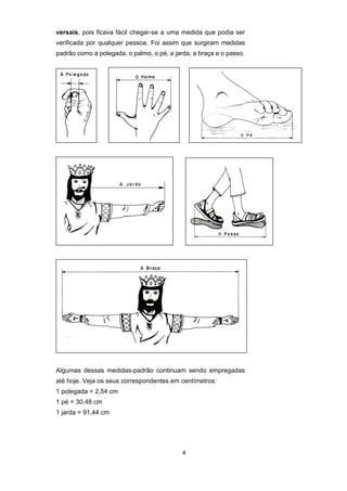 4
versais, pois ficava fácil chegar-se a uma medida que podia ser
verificada por qualquer pessoa. Foi assim que surgiram medidas
padrão como a polegada, o palmo, o pé, a jarda, a braça e o passo.
Algumas dessas medidas-padrão continuam sendo empregadas
até hoje. Veja os seus correspondentes em centímetros:
1 polegada = 2,54 cm
1 pé = 30,48 cm
1 jarda = 91,44 cm
 