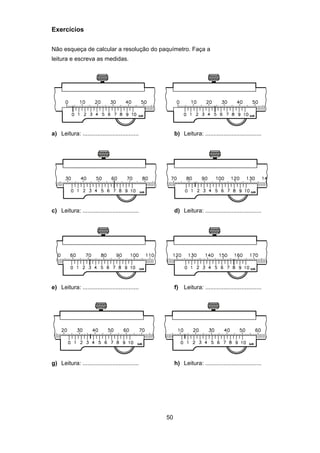 50
Exercícios
Não esqueça de calcular a resolução do paquímetro. Faça a
leitura e escreva as medidas.
a) Leitura: .................................. b) Leitura: ..................................
c) Leitura: .................................. d) Leitura: ..................................
e) Leitura: .................................. f) Leitura: ..................................
g) Leitura: .................................. h) Leitura: ..................................
 