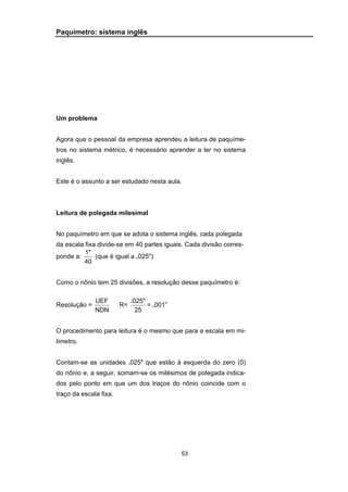 53
Paquímetro: sistema inglês
Um problema
Agora que o pessoal da empresa aprendeu a leitura de paquíme-
tros no sistema métrico, é necessário aprender a ler no sistema
inglês.
Este é o assunto a ser estudado nesta aula.
Leitura de polegada milesimal
No paquímetro em que se adota o sistema inglês, cada polegada
da escala fixa divide-se em 40 partes iguais. Cada divisão corres-
ponde a:
1"
40
(que é igual a .025")
Como o nônio tem 25 divisões, a resolução desse paquímetro é:
Resolução =
UEF
NDN
R=
.025"
25
= .001”
O procedimento para leitura é o mesmo que para a escala em mi-
límetro.
Contam-se as unidades .025" que estão à esquerda do zero (0)
do nônio e, a seguir, somam-se os milésimos de polegada indica-
dos pelo ponto em que um dos traços do nônio coincide com o
traço da escala fixa.
 