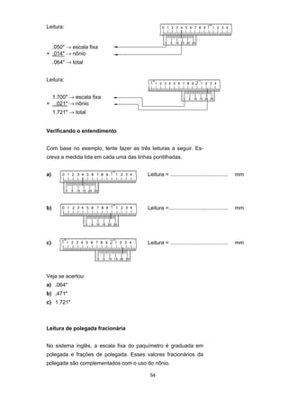 54
Leitura:
.050" → escala fixa
+ .014" → nônio
.064" → total
Leitura:
1.700" → escala fixa
+ .021" → nônio
1.721" → total
Verificando o entendimento
Com base no exemplo, tente fazer as três leituras a seguir. Es-
creva a medida lida em cada uma das linhas pontilhadas.
a) Leitura = ....................................... mm
b) Leitura =........................................ mm
c) Leitura = ....................................... mm
Veja se acertou:
a) .064"
b) .471"
c) 1.721"
Leitura de polegada fracionária
No sistema inglês, a escala fixa do paquímetro é graduada em
polegada e frações de polegada. Esses valores fracionários da
polegada são complementados com o uso do nônio.
 
