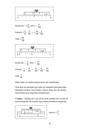 56
Escala fixa → 3
3"
16
nônio →
′′5
128
Portanto: 1
3
16
+
5
128
⇒ 1
24
128
+
5
128
Total: 1
29"
128
Escala fixa →
1"
16
nônio →
6"
128
Portanto:
1
16
+
6
128
⇒
8
128
+
6
128
=
14
128
Total:
7"
64
Observação: As frações sempre devem ser simplificadas.
Você deve ter percebido que medir em polegada fracionária exige
operações mentais. Para facilitar a leitura desse tipo de medida,
recomendamos os seguintes procedimentos:
1º passo – Verifique se o zero (0) do nônio coincide com um dos tra-
ços da escala fixa. Se coincidir, faça a leitura somente na escala fixa.
Leitura = 7
1"
4
 