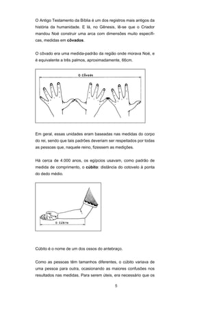 5
O Antigo Testamento da Bíblia é um dos registros mais antigos da
história da humanidade. E lá, no Gênesis, lê-se que o Criador
mandou Noé construir uma arca com dimensões muito específi-
cas, medidas em côvados.
O côvado era uma medida-padrão da região onde morava Noé, e
é equivalente a três palmos, aproximadamente, 66cm.
Em geral, essas unidades eram baseadas nas medidas do corpo
do rei, sendo que tais padrões deveriam ser respeitados por todas
as pessoas que, naquele reino, fizessem as medições.
Há cerca de 4.000 anos, os egípcios usavam, como padrão de
medida de comprimento, o cúbito: distância do cotovelo à ponta
do dedo médio.
Cúbito é o nome de um dos ossos do antebraço.
Como as pessoas têm tamanhos diferentes, o cúbito variava de
uma pessoa para outra, ocasionando as maiores confusões nos
resultados nas medidas. Para serem úteis, era necessário que os
 