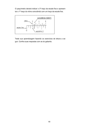 60
O paquímetro deverá indicar o 3º traço da escala fixa e apresen-
tar o 1º traço do nônio coincidindo com um traço da escala fixa.
Teste sua aprendizagem fazendo os exercícios de leitura a se-
guir. Confira suas respostas com as do gabarito.
 