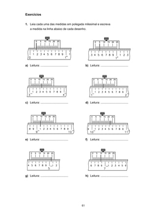 61
Exercícios
1. Leia cada uma das medidas em polegada milesimal e escreva
a medida na linha abaixo de cada desenho.
a) Leitura: .................................. b) Leitura: ..................................
c) Leitura: .................................. d) Leitura: ..................................
e) Leitura: .................................. f) Leitura: ..................................
g) Leitura: .................................. h) Leitura: ..................................
 