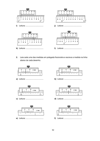 62
i) Leitura: .................................. j) Leitura: ..................................
k) Leitura: .................................. l) Leitura: ..................................
2. Leia cada uma das medidas em polegada fracionária e escreva a medida na linha
abaixo de cada desenho.
a) Leitura: .................................. b) Leitura: ..................................
c) Leitura: .................................. d) Leitura: ..................................
e) Leitura: .................................. f) Leitura: ..................................
 