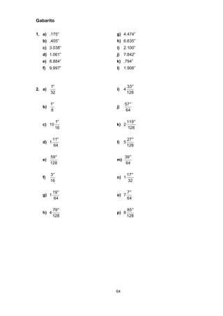 64
Gabarito
1. a) .175” g) 4.474”
b) .405” h) 6.635”
c) 3.038” i) 2.100”
d) 1.061” j) 7.842”
e) 8.884” k) .794”
f) 9.997” l) 1.906”
2. a)
′′1
32
i) 4
33
128
′′
b)
′′1
8
j)
57
64
′′
c) 10
′′1
16
k) 2
119
128
′′
d) 1
11
64
′′
l) 5
27
128
′′
e)
59
128
′′
m)
39
64
′′
f)
′′3
16
n) 1
17
32
′′
g) 1
19
64
′′
o) 7
′′7
64
h) 4
79
128
′′
p) 8
85
128
′′
 