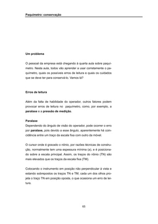65
Paquímetro: conservação
Um problema
O pessoal da empresa está chegando à quarta aula sobre paquí-
metro. Nesta aula, todos vão aprender a usar corretamente o pa-
químetro, quais os possíveis erros de leitura e quais os cuidados
que se deve ter para conservá-lo. Vamos lá?
Erros de leitura
Além da falta de habilidade do operador, outros fatores podem
provocar erros de leitura no paquímetro, como, por exemplo, a
paralaxe e a pressão de medição.
Paralaxe
Dependendo do ângulo de visão do operador, pode ocorrer o erro
por paralaxe, pois devido a esse ângulo, aparentemente há coin-
cidência entre um traço da escala fixa com outro da móvel.
O cursor onde é gravado o nônio, por razões técnicas de constru-
ção, normalmente tem uma espessura mínima (a), e é posiciona-
do sobre a escala principal. Assim, os traços do nônio (TN) são
mais elevados que os traços da escala fixa (TM).
Colocando o instrumento em posição não perpendicular à vista e
estando sobrepostos os traços TN e TM, cada um dos olhos pro-
jeta o traço TN em posição oposta, o que ocasiona um erro de lei-
tura.
 