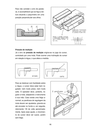 66
Para não cometer o erro de parala-
xe, é aconselhável que se faça a lei-
tura situando o paquímetro em uma
posição perpendicular aos olhos.
Pressão de medição
Já o erro de pressão de medição origina-se no jogo do cursor,
controlado por uma mola. Pode ocorrer uma inclinação do cursor
em relação à régua, o que altera a medida.
Para se deslocar com facilidade sobre
a régua, o cursor deve estar bem re-
gulado: nem muito preso, nem muito
solto. O operador deve, portanto, re-
gular a mola, adaptando o instrumento
à sua mão. Caso exista uma folga a-
normal, os parafusos de regulagem da
mola devem ser ajustados, girando-os
até encostar no fundo e, em seguida,
retornando 1/8 de volta aproximada-
mente. Após esse ajuste, o movimen-
to do cursor deve ser suave, porém
sem folga.
 