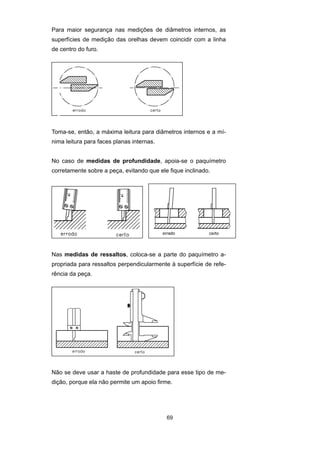 69
Para maior segurança nas medições de diâmetros internos, as
superfícies de medição das orelhas devem coincidir com a linha
de centro do furo.
Toma-se, então, a máxima leitura para diâmetros internos e a mí-
nima leitura para faces planas internas.
No caso de medidas de profundidade, apoia-se o paquímetro
corretamente sobre a peça, evitando que ele fique inclinado.
Nas medidas de ressaltos, coloca-se a parte do paquímetro a-
propriada para ressaltos perpendicularmente à superfície de refe-
rência da peça.
Não se deve usar a haste de profundidade para esse tipo de me-
dição, porque ela não permite um apoio firme.
 