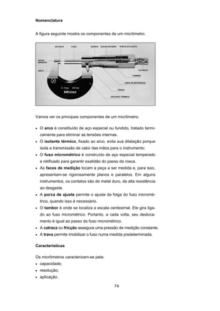 74
Nomenclatura
A figura seguinte mostra os componentes de um micrômetro.
Vamos ver os principais componentes de um micrômetro.
• O arco é constituído de aço especial ou fundido, tratado termi-
camente para eliminar as tensões internas.
• O isolante térmico, fixado ao arco, evita sua dilatação porque
isola a transmissão de calor das mãos para o instrumento.
• O fuso micrométrico é construído de aço especial temperado
e retificado para garantir exatidão do passo da rosca.
• As faces de medição tocam a peça a ser medida e, para isso,
apresentam-se rigorosamente planos e paralelos. Em alguns
instrumentos, os contatos são de metal duro, de alta resistência
ao desgaste.
• A porca de ajuste permite o ajuste da folga do fuso micromé-
trico, quando isso é necessário.
• O tambor é onde se localiza a escala centesimal. Ele gira liga-
do ao fuso micrométrico. Portanto, a cada volta, seu desloca-
mento é igual ao passo do fuso micrométrico.
• A catraca ou fricção assegura uma pressão de medição constante.
• A trava permite imobilizar o fuso numa medida predeterminada.
Características
Os micrômetros caracterizam-se pela:
• capacidade;
• resolução;
• aplicação.
 