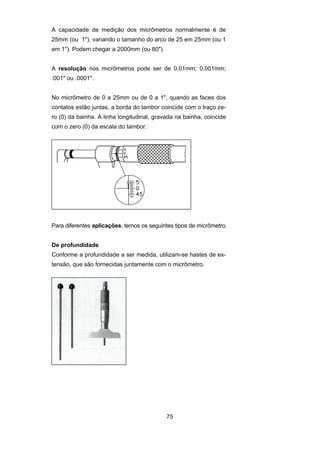 75
A capacidade de medição dos micrômetros normalmente é de
25mm (ou 1"), variando o tamanho do arco de 25 em 25mm (ou 1
em 1"). Podem chegar a 2000mm (ou 80").
A resolução nos micrômetros pode ser de 0,01mm; 0,001mm;
.001" ou .0001".
No micrômetro de 0 a 25mm ou de 0 a 1", quando as faces dos
contatos estão juntas, a borda do tambor coincide com o traço ze-
ro (0) da bainha. A linha longitudinal, gravada na bainha, coincide
com o zero (0) da escala do tambor.
Para diferentes aplicações, temos os seguintes tipos de micrômetro.
De profundidade
Conforme a profundidade a ser medida, utilizam-se hastes de ex-
tensão, que são fornecidas juntamente com o micrômetro.
 