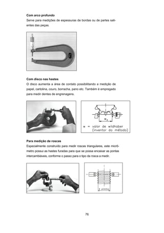 76
Com arco profundo
Serve para medições de espessuras de bordas ou de partes sali-
entes das peças.
Com disco nas hastes
O disco aumenta a área de contato possibilitando a medição de
papel, cartolina, couro, borracha, pano etc. Também é empregado
para medir dentes de engrenagens.
Para medição de roscas
Especialmente construído para medir roscas triangulares, este micrô-
metro possui as hastes furadas para que se possa encaixar as pontas
intercambiáveis, conforme o passo para o tipo da rosca a medir.
 
