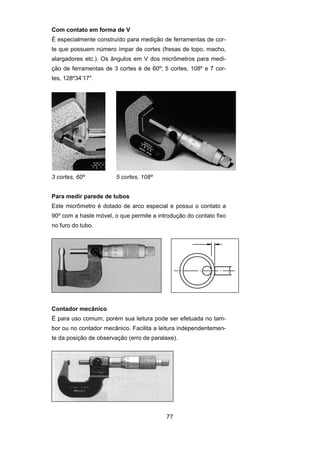 77
Com contato em forma de V
É especialmente construído para medição de ferramentas de cor-
te que possuem número ímpar de cortes (fresas de topo, macho,
alargadores etc.). Os ângulos em V dos micrômetros para medi-
ção de ferramentas de 3 cortes é de 60º; 5 cortes, 108º e 7 cor-
tes, 128º34’17".
3 cortes, 60º 5 cortes, 108º
Para medir parede de tubos
Este micrômetro é dotado de arco especial e possui o contato a
90º com a haste móvel, o que permite a introdução do contato fixo
no furo do tubo.
Contador mecânico
É para uso comum, porém sua leitura pode ser efetuada no tam-
bor ou no contador mecânico. Facilita a leitura independentemen-
te da posição de observação (erro de paralaxe).
 