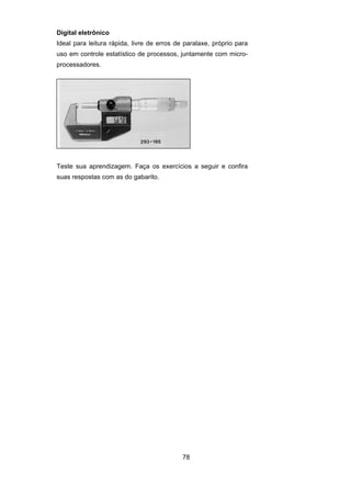 78
Digital eletrônico
Ideal para leitura rápida, livre de erros de paralaxe, próprio para
uso em controle estatístico de processos, juntamente com micro-
processadores.
Teste sua aprendizagem. Faça os exercícios a seguir e confira
suas respostas com as do gabarito.
 