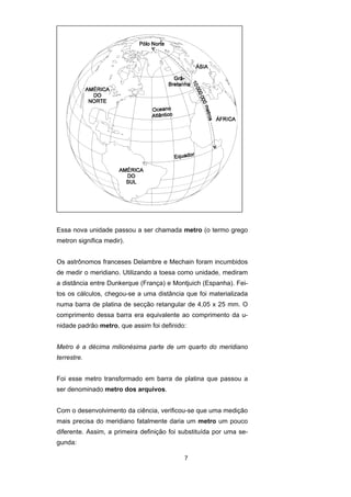 7
Essa nova unidade passou a ser chamada metro (o termo grego
metron significa medir).
Os astrônomos franceses Delambre e Mechain foram incumbidos
de medir o meridiano. Utilizando a toesa como unidade, mediram
a distância entre Dunkerque (França) e Montjuich (Espanha). Fei-
tos os cálculos, chegou-se a uma distância que foi materializada
numa barra de platina de secção retangular de 4,05 x 25 mm. O
comprimento dessa barra era equivalente ao comprimento da u-
nidade padrão metro, que assim foi definido:
Metro é a décima milionésima parte de um quarto do meridiano
terrestre.
Foi esse metro transformado em barra de platina que passou a
ser denominado metro dos arquivos.
Com o desenvolvimento da ciência, verificou-se que uma medição
mais precisa do meridiano fatalmente daria um metro um pouco
diferente. Assim, a primeira definição foi substituída por uma se-
gunda:
 