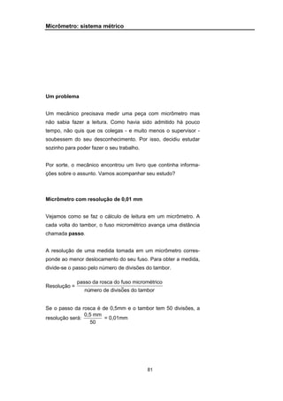 81
Micrômetro: sistema métrico
Um problema
Um mecânico precisava medir uma peça com micrômetro mas
não sabia fazer a leitura. Como havia sido admitido há pouco
tempo, não quis que os colegas - e muito menos o supervisor -
soubessem do seu desconhecimento. Por isso, decidiu estudar
sozinho para poder fazer o seu trabalho.
Por sorte, o mecânico encontrou um livro que continha informa-
ções sobre o assunto. Vamos acompanhar seu estudo?
Micrômetro com resolução de 0,01 mm
Vejamos como se faz o cálculo de leitura em um micrômetro. A
cada volta do tambor, o fuso micrométrico avança uma distância
chamada passo.
A resolução de uma medida tomada em um micrômetro corres-
ponde ao menor deslocamento do seu fuso. Para obter a medida,
divide-se o passo pelo número de divisões do tambor.
Resolução =
passo da rosca do fuso micrométrico
número de divisoes do tambor~
Se o passo da rosca é de 0,5mm e o tambor tem 50 divisões, a
resolução será:
0,5 mm
50
= 0,01mm
 