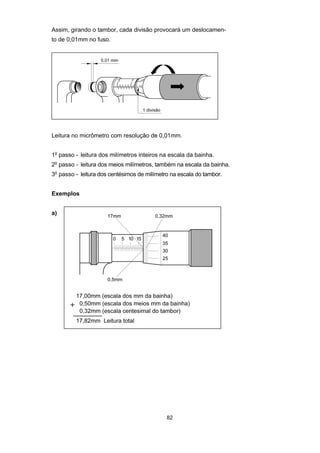 82
Assim, girando o tambor, cada divisão provocará um deslocamen-
to de 0,01mm no fuso.
Leitura no micrômetro com resolução de 0,01mm.
1o
passo - leitura dos milímetros inteiros na escala da bainha.
2o
passo - leitura dos meios milímetros, também na escala da bainha.
3o
passo - leitura dos centésimos de milímetro na escala do tambor.
Exemplos
a)
 