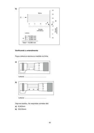 85
b)
Verificando o entendimento
Faça a leitura e escreva a medida na linha.
a)
Leitura: ............................................
b)
Leitura: ............................................
Veja se acertou. As respostas corretas são:
a) 6,043mm
b) 35,616mm
 
