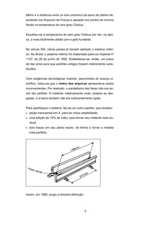 8
Metro é a distância entre os dois extremos da barra de platina de-
positada nos Arquivos da França e apoiada nos pontos de mínima
flexão na temperatura de zero grau Celsius.
Escolheu-se a temperatura de zero grau Celsius por ser, na épo-
ca, a mais facilmente obtida com o gelo fundente.
No século XIX, vários países já haviam adotado o sistema métri-
co. No Brasil, o sistema métrico foi implantado pela Lei Imperial nº
1157, de 26 de junho de 1862. Estabeleceu-se, então, um prazo
de dez anos para que padrões antigos fossem inteiramente subs-
tituídos.
Com exigências tecnológicas maiores, decorrentes do avanço ci-
entífico, notou-se que o metro dos arquivos apresentava certos
inconvenientes. Por exemplo, o paralelismo das faces não era as-
sim tão perfeito. O material, relativamente mole, poderia se des-
gastar, e a barra também não era suficientemente rígida.
Para aperfeiçoar o sistema, fez-se um outro padrão, que recebeu:
• seção transversal em X, para ter maior estabilidade;
• uma adição de 10% de irídio, para tornar seu material mais du-
rável;
• dois traços em seu plano neutro, de forma a tornar a medida
mais perfeita.
Assim, em 1889, surgiu a terceira definição:
 