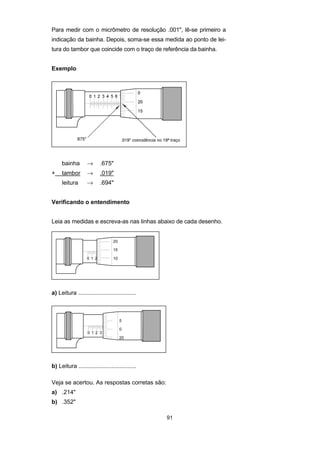 91
Para medir com o micrômetro de resolução .001", lê-se primeiro a
indicação da bainha. Depois, soma-se essa medida ao ponto de lei-
tura do tambor que coincide com o traço de referência da bainha.
Exemplo
bainha → .675"
+ tambor → .019"
leitura → .694"
Verificando o entendimento
Leia as medidas e escreva-as nas linhas abaixo de cada desenho.
a) Leitura ...................................
b) Leitura ...................................
Veja se acertou. As respostas corretas são:
a) .214"
b) .352"
 