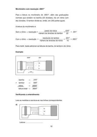 92
Micrômetro com resolução .0001"
Para a leitura no micrômetro de .0001", além das graduações
normais que existem na bainha (25 divisões), há um nônio com
dez divisões. O tambor divide-se, então, em 250 partes iguais.
A leitura do micrômetro é:
Sem o nônio → resolução =
passo da rosca
visoes do tambornúmero de di ~ =
.025"
25
= .001”
Com o nônio → resolução =
resolucao do tambor
nú visoes do nonio
~
~ $mero de di
=
.001"
10
= .0001”
Para medir, basta adicionar as leituras da bainha, do tambor e do nônio.
Exemplo
bainha → .375"
+ tambor → .005"
nônio → .0004"
leitura total → .3804"
Verificando o entendimento
Leia as medidas e escreva-as nas linhas correspondentes.
a)
Leitura ...................................
 