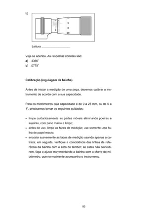 93
b)
Leitura ...................................
Veja se acertou. As respostas corretas são:
a) .4366”
b) .0779”
Calibração (regulagem da bainha)
Antes de iniciar a medição de uma peça, devemos calibrar o ins-
trumento de acordo com a sua capacidade.
Para os micrômetros cuja capacidade é de 0 a 25 mm, ou de 0 a
1", precisamos tomar os seguintes cuidados:
• limpe cuidadosamente as partes móveis eliminando poeiras e
sujeiras, com pano macio e limpo;
• antes do uso, limpe as faces de medição; use somente uma fo-
lha de papel macio;
• encoste suavemente as faces de medição usando apenas a ca-
traca; em seguida, verifique a coincidência das linhas de refe-
rência da bainha com o zero do tambor; se estas não coincidi-
rem, faça o ajuste movimentando a bainha com a chave de mi-
crômetro, que normalmente acompanha o instrumento.
 