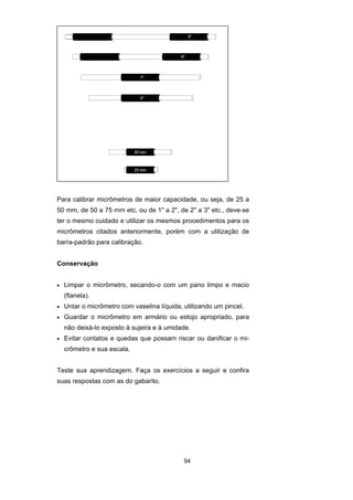 94
Para calibrar micrômetros de maior capacidade, ou seja, de 25 a
50 mm, de 50 a 75 mm etc. ou de 1" a 2", de 2" a 3" etc., deve-se
ter o mesmo cuidado e utilizar os mesmos procedimentos para os
micrômetros citados anteriormente, porém com a utilização de
barra-padrão para calibração.
Conservação
• Limpar o micrômetro, secando-o com um pano limpo e macio
(flanela).
• Untar o micrômetro com vaselina líquida, utilizando um pincel.
• Guardar o micrômetro em armário ou estojo apropriado, para
não deixá-lo exposto à sujeira e à umidade.
• Evitar contatos e quedas que possam riscar ou danificar o mi-
crômetro e sua escala.
Teste sua aprendizagem. Faça os exercícios a seguir e confira
suas respostas com as do gabarito.
 