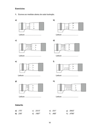 95
Exercícios
1. Escreva as medidas abaixo de cada ilustração.
a) b)
Leitura: ................................. Leitura: .................................
c) d)
Leitura: ................................. Leitura: .................................
e) f)
Leitura: ................................. Leitura: .................................
g) h)
Leitura: ................................. Leitura: .................................
Gabarito
a) .175” c) .3313” e) .031” g) .0602”
b) .238” d) .1897” f) .468” h) .4766”
 