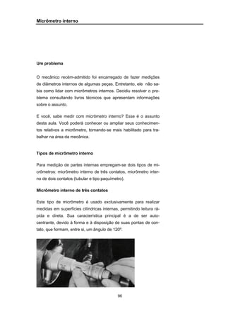 96
Micrômetro interno
Um problema
O mecânico recém-admitido foi encarregado de fazer medições
de diâmetros internos de algumas peças. Entretanto, ele não sa-
bia como lidar com micrômetros internos. Decidiu resolver o pro-
blema consultando livros técnicos que apresentam informações
sobre o assunto.
E você, sabe medir com micrômetro interno? Esse é o assunto
desta aula. Você poderá conhecer ou ampliar seus conhecimen-
tos relativos a micrômetro, tornando-se mais habilitado para tra-
balhar na área da mecânica.
Tipos de micrômetro interno
Para medição de partes internas empregam-se dois tipos de mi-
crômetros: micrômetro interno de três contatos, micrômetro inter-
no de dois contatos (tubular e tipo paquímetro).
Micrômetro interno de três contatos
Este tipo de micrômetro é usado exclusivamente para realizar
medidas em superfícies cilíndricas internas, permitindo leitura rá-
pida e direta. Sua característica principal é a de ser auto-
centrante, devido à forma e à disposição de suas pontas de con-
tato, que formam, entre si, um ângulo de 120º.
 