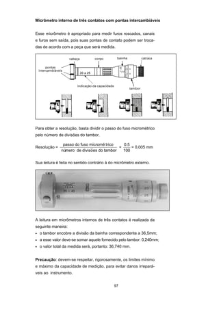 97
Micrômetro interno de três contatos com pontas intercambiáveis
Esse micrômetro é apropriado para medir furos roscados, canais
e furos sem saída, pois suas pontas de contato podem ser troca-
das de acordo com a peça que será medida.
Para obter a resolução, basta dividir o passo do fuso micrométrico
pelo número de divisões do tambor.
Resolução =
passo do fuso microm
nú ivisoes do tambor
é trico
mero de d ~ =
0.5
100
= 0,005 mm
Sua leitura é feita no sentido contrário à do micrômetro externo.
A leitura em micrômetros internos de três contatos é realizada da
seguinte maneira:
• o tambor encobre a divisão da bainha correspondente a 36,5mm;
• a esse valor deve-se somar aquele fornecido pelo tambor: 0,240mm;
• o valor total da medida será, portanto: 36,740 mm.
Precaução: devem-se respeitar, rigorosamente, os limites mínimo
e máximo da capacidade de medição, para evitar danos irrepará-
veis ao instrumento.
 