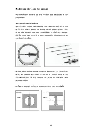 98
Micrômetros internos de dois contatos
Os micrômetros internos de dois contatos são o tubular e o tipo
paquímetro.
Micrômetro interno tubular
O micrômetro tubular é empregado para medições internas acima
de 30 mm. Devido ao uso em grande escala do micrômetro inter-
no de três contatos pela sua versatilidade, o micrômetro tubular
atende quase que somente a casos especiais, principalmente as
grandes dimensões.
O micrômetro tubular utiliza hastes de extensão com dimensões
de 25 a 2.000 mm. As hastes podem ser acopladas umas às ou-
tras. Nesse caso, há uma variação de 25 mm em relação a cada
haste acoplada.
As figuras a seguir ilustram o posicionamento para a medição.
 